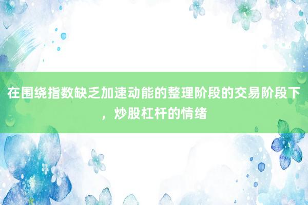 在围绕指数缺乏加速动能的整理阶段的交易阶段下,炒股杠杆的情绪