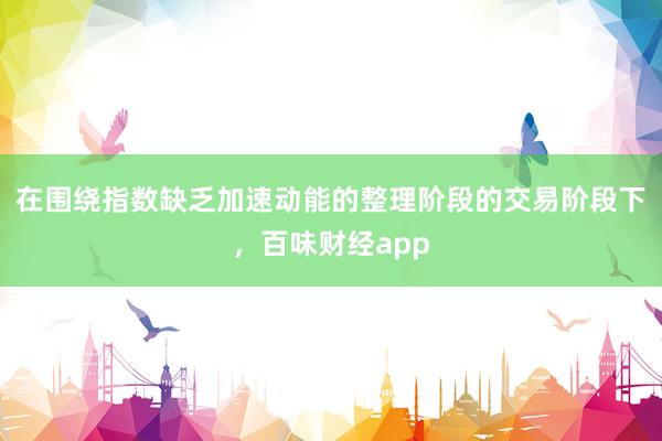 在围绕指数缺乏加速动能的整理阶段的交易阶段下,百味财经app