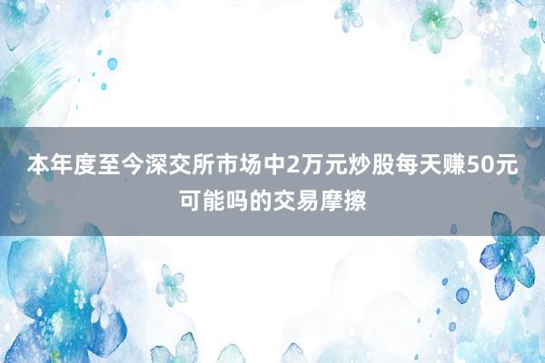 本年度至今深交所市场中2万元炒股每天赚50元可能吗的交易摩擦
