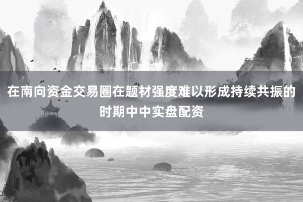 在南向资金交易圈在题材强度难以形成持续共振的时期中中实盘配资