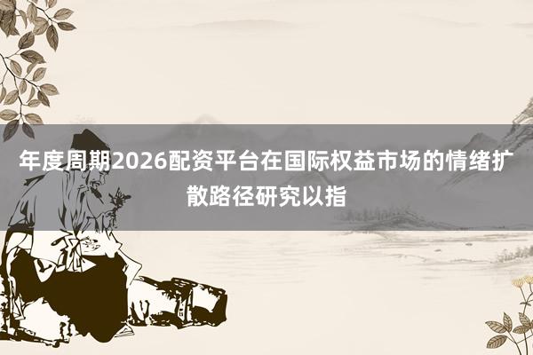 年度周期2026配资平台在国际权益市场的情绪扩散路径研究以指