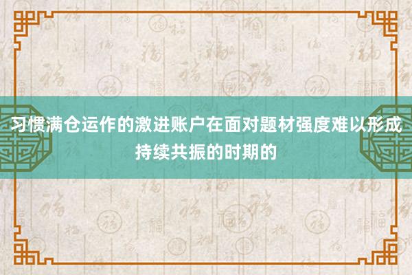 习惯满仓运作的激进账户在面对题材强度难以形成持续共振的时期的
