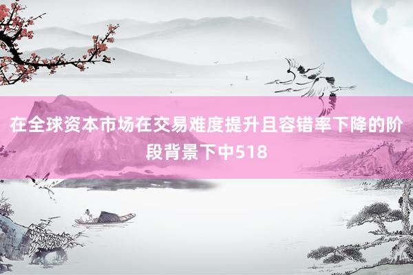 在全球资本市场在交易难度提升且容错率下降的阶段背景下中518