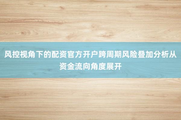 风控视角下的配资官方开户跨周期风险叠加分析从资金流向角度展开