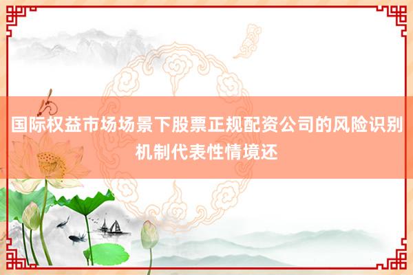 国际权益市场场景下股票正规配资公司的风险识别机制代表性情境还