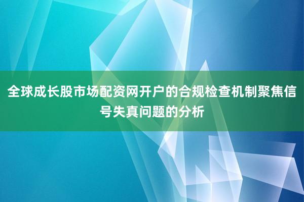 全球成长股市场配资网开户的合规检查机制聚焦信号失真问题的分析