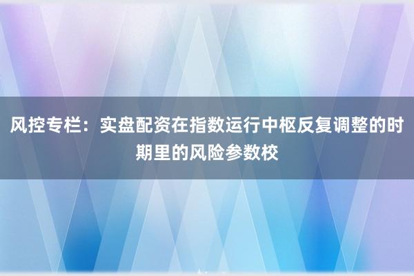 风控专栏：实盘配资在指数运行中枢反复调整的时期里的风险参数校