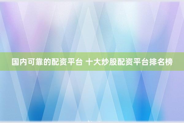 国内可靠的配资平台 十大炒股配资平台排名榜