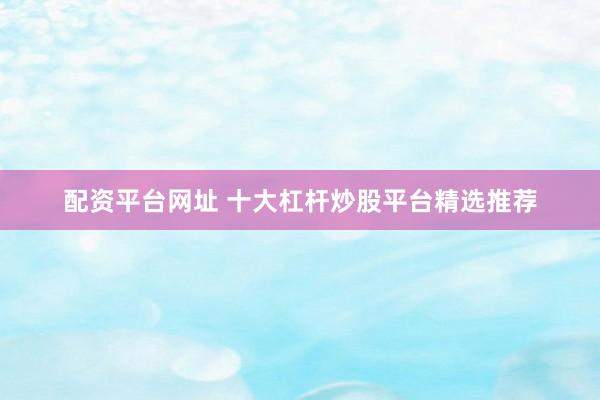 配资平台网址 十大杠杆炒股平台精选推荐