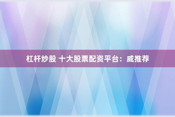 杠杆炒股 十大股票配资平台：威推荐