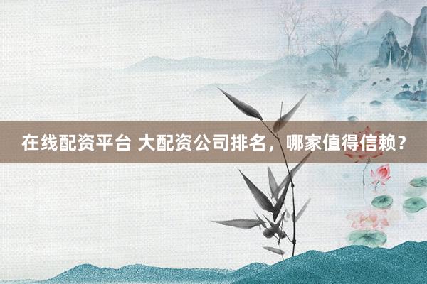 在线配资平台 大配资公司排名,哪家值得信赖?