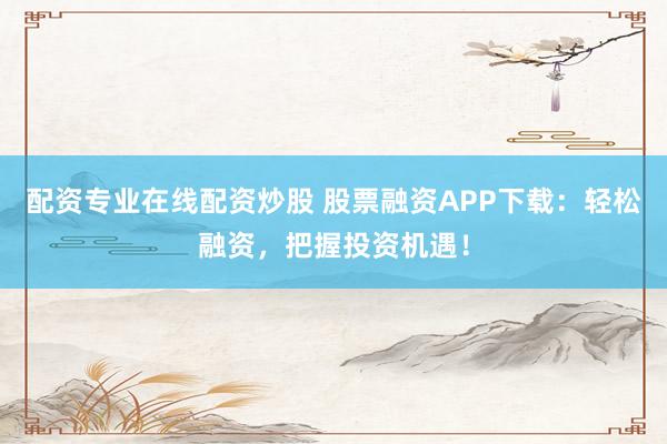 配资专业在线配资炒股 股票融资APP下载：轻松融资，把握投资机遇！
