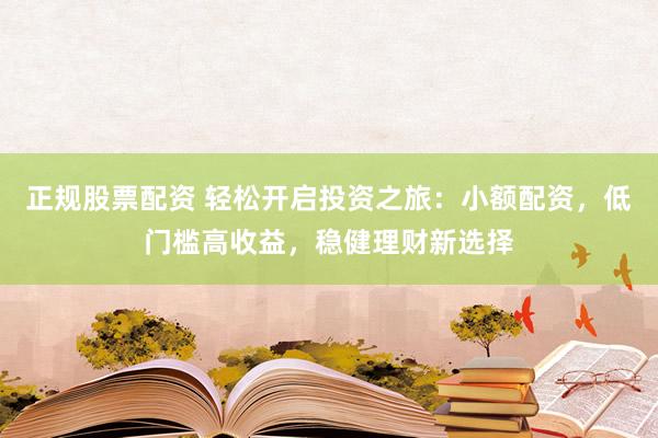 正规股票配资 轻松开启投资之旅：小额配资，低门槛高收益，稳健理财新选择