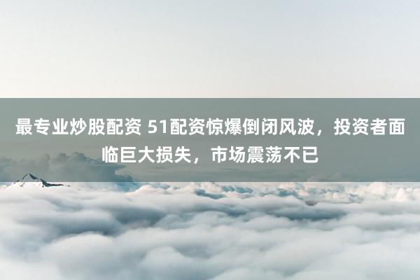 最专业炒股配资 51配资惊爆倒闭风波，投资者面临巨大损失，市场震荡不已
