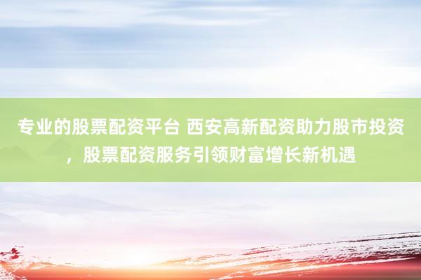 专业的股票配资平台 西安高新配资助力股市投资，股票配资服务引领财富增长新机遇